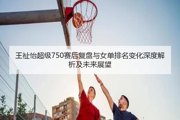 王祉怡超级750赛后复盘与女单排名变化深度解析及未来展望