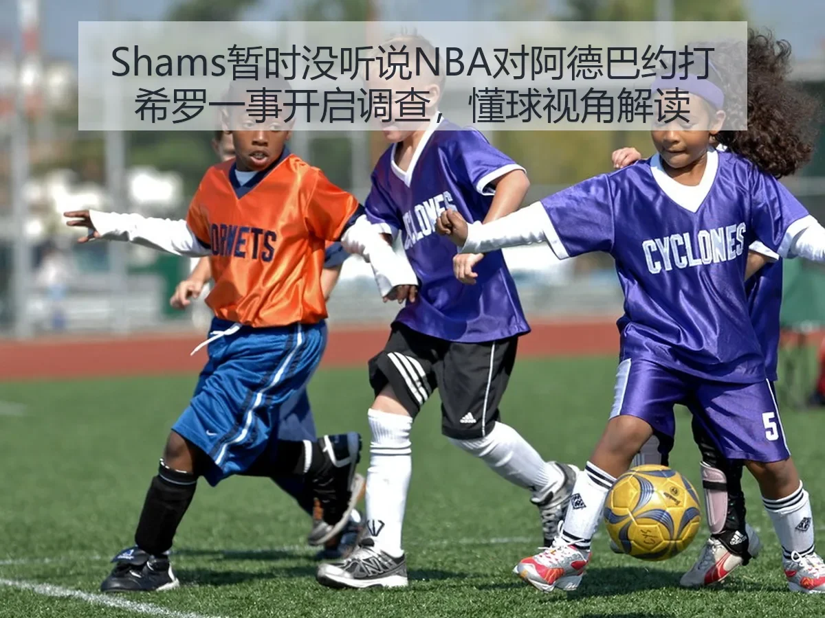 Shams暂时没听说NBA对阿德巴约打希罗一事开启调查，懂球视角解读